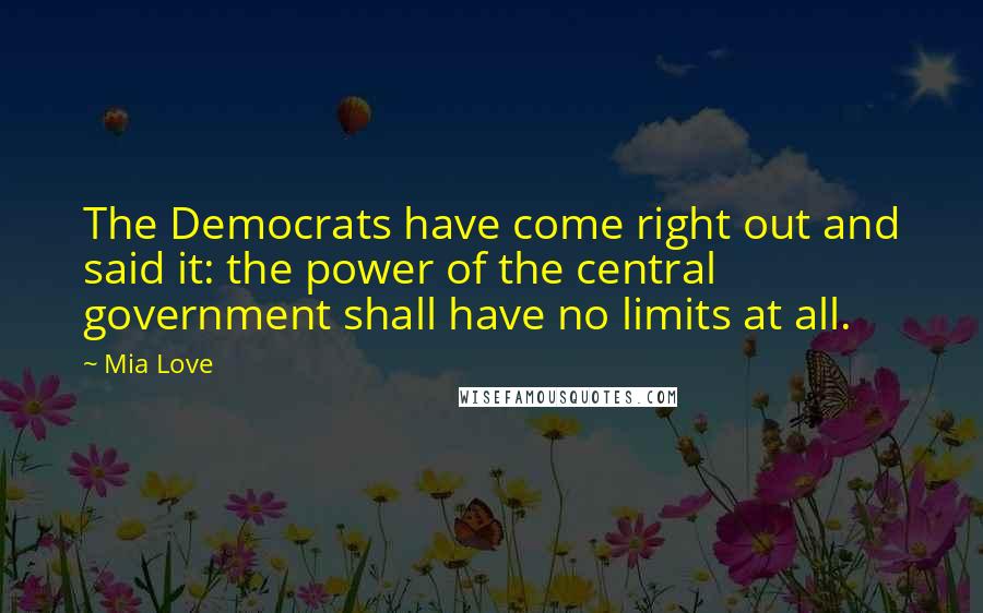 Mia Love quotes: The Democrats have come right out and said it: the power of the central government shall have no limits at all. Mia Love quotes: The Democrats have come right out and said it: the power of the central government shall have no limits at all.