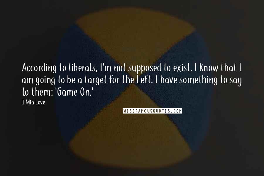 Mia Love quotes: According to liberals, I'm not supposed to exist. I know that I am going to be a target for the Left. I have something to say to them: 'Game On.' Mia Love quotes: According to liberals, I'm not supposed to exist. I know that I am going to be a target for the Left. I have something to say to them: 'Game On.'