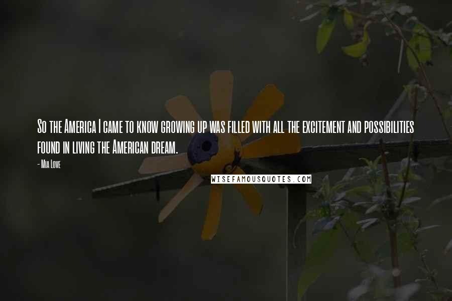 Mia Love quotes: So the America I came to know growing up was filled with all the excitement and possibilities found in living the American dream. Mia Love quotes: So the America I came to know growing up was filled with all the excitement and possibilities found in living the American dream.