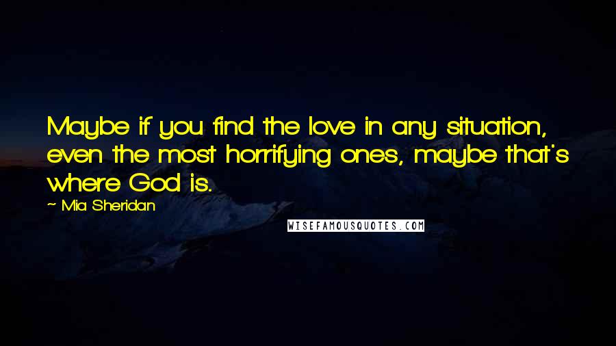 Mia Sheridan quotes: Maybe if you find the love in any situation, even the most horrifying ones, maybe that's where God is.