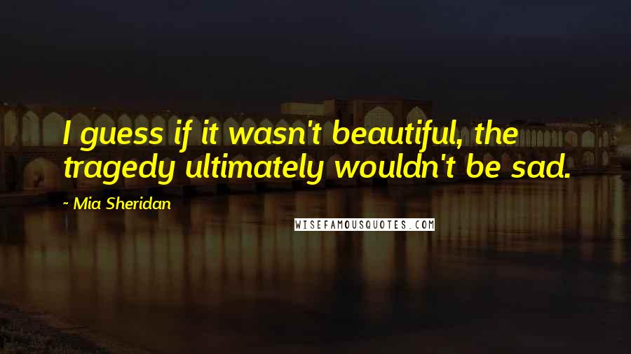 Mia Sheridan quotes: I guess if it wasn't beautiful, the tragedy ultimately wouldn't be sad.