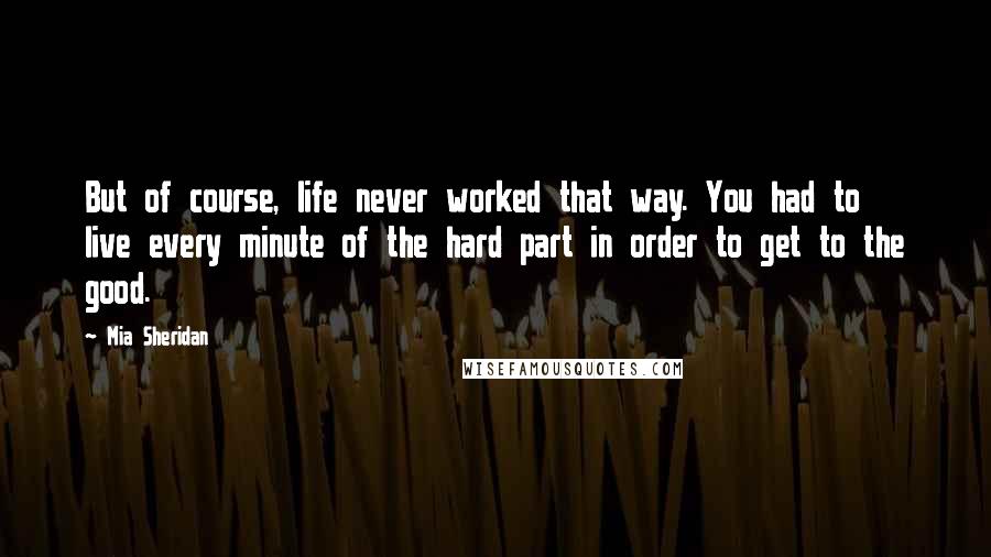 Mia Sheridan quotes: But of course, life never worked that way. You had to live every minute of the hard part in order to get to the good.