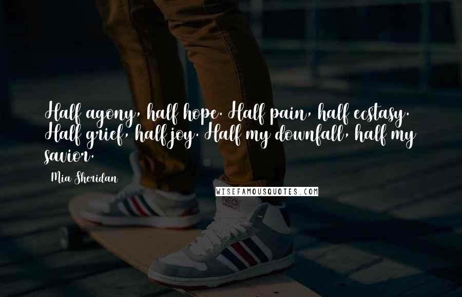 Mia Sheridan quotes: Half agony, half hope. Half pain, half ecstasy. Half grief, half joy. Half my downfall, half my savior. Mia Sheridan quotes: Half agony, half hope. Half pain, half ecstasy. Half grief, half joy. Half my downfall, half my savior.