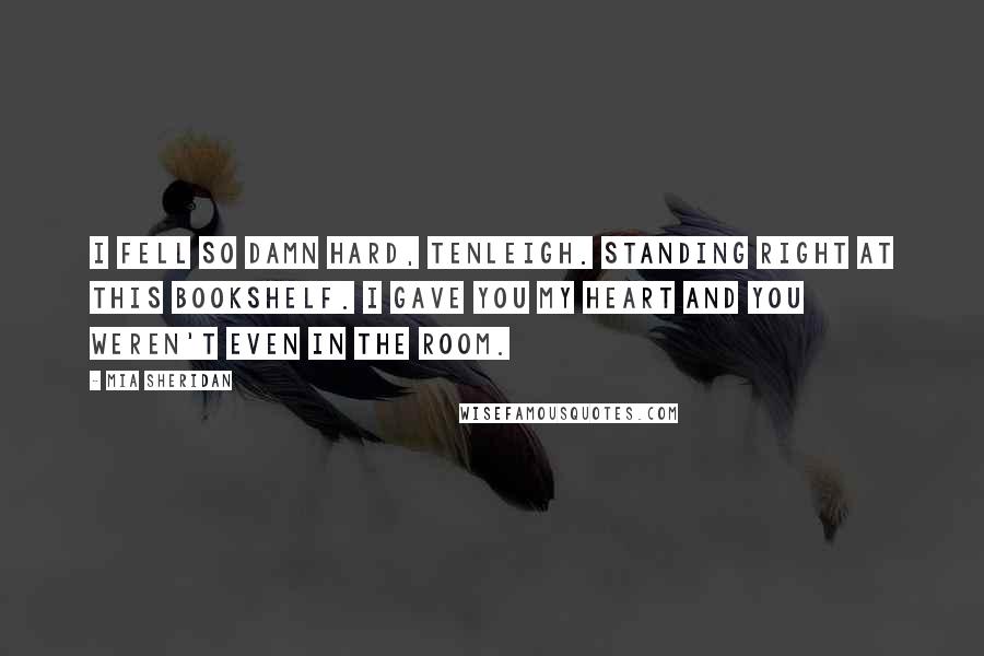 Mia Sheridan quotes: I fell so damn hard, Tenleigh. Standing right at this bookshelf. I gave you my heart and you weren't even in the room. Mia Sheridan quotes: I fell so damn hard, Tenleigh. Standing right at this bookshelf. I gave you my heart and you weren't even in the room.