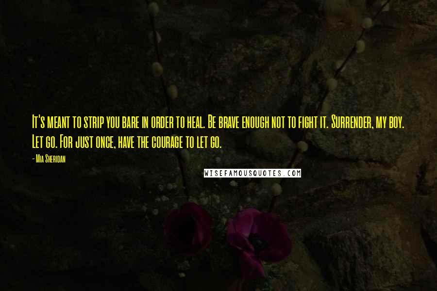 Mia Sheridan quotes: It's meant to strip you bare in order to heal. Be brave enough not to fight it. Surrender, my boy. Let go. For just once, have the courage to let