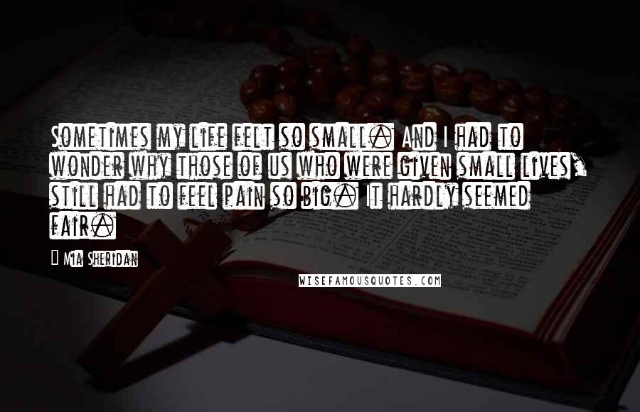Mia Sheridan quotes: Sometimes my life felt so small. And I had to wonder why those of us who were given small lives, still had to feel pain so big. It hardly seemed Mia Sheridan quotes: Sometimes my life felt so small. And I had to wonder why those of us who were given small lives, still had to feel pain so big. It hardly seemed