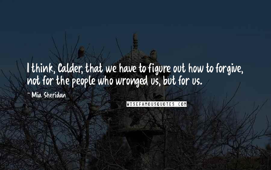 Mia Sheridan quotes: I think, Calder, that we have to figure out how to forgive, not for the people who wronged us, but for us.