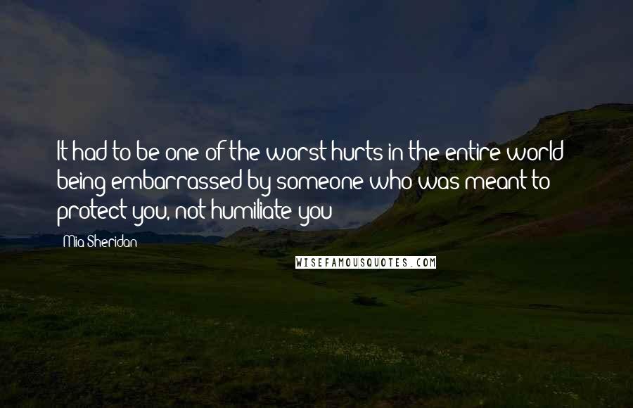 Mia Sheridan quotes: It had to be one of the worst hurts in the entire world - being embarrassed by someone who was meant to protect you, not humiliate you