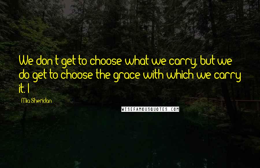 Mia Sheridan quotes: We don't get to choose what we carry, but we do get to choose the grace with which we carry it. I
