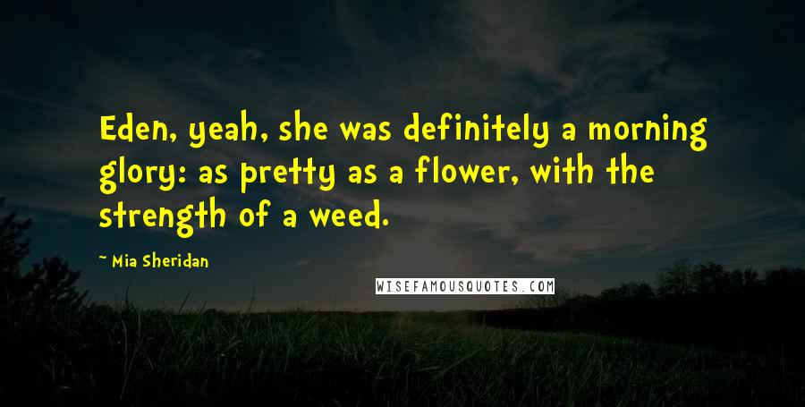 Mia Sheridan quotes: Eden, yeah, she was definitely a morning glory: as pretty as a flower, with the strength of a weed.