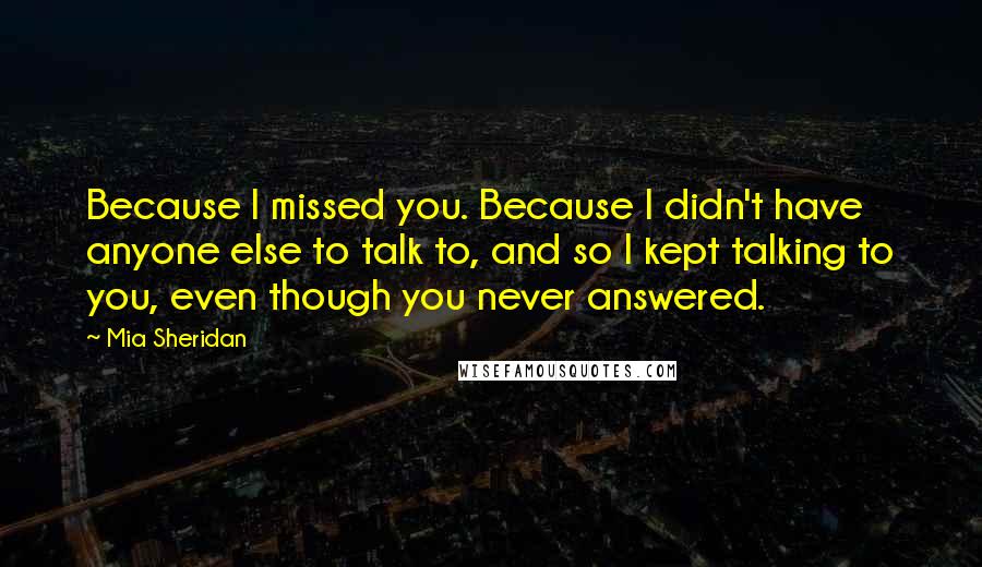 Mia Sheridan quotes: Because I missed you. Because I didn't have anyone else to talk to, and so I kept talking to you, even though you never answered.