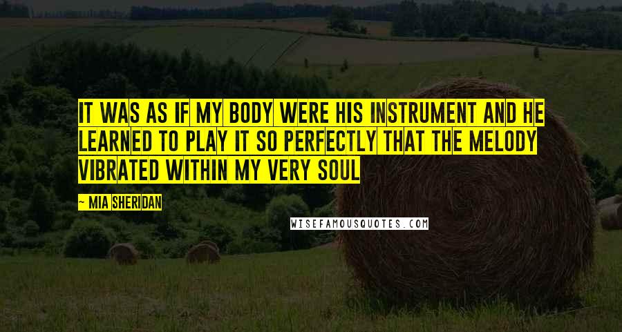 Mia Sheridan quotes: It was as if my body were his instrument and he learned to play it so perfectly that the melody vibrated within my very soul Mia Sheridan quotes: It was as if my body were his instrument and he learned to play it so perfectly that the melody vibrated within my very soul