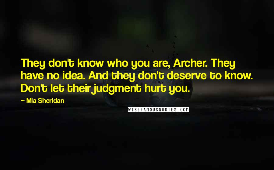 Mia Sheridan quotes: They don't know who you are, Archer. They have no idea. And they don't deserve to know. Don't let their judgment hurt you. Mia Sheridan quotes: They don't know who you are, Archer. They have no idea. And they don't deserve to know. Don't let their judgment hurt you.