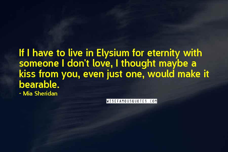 Mia Sheridan quotes: If I have to live in Elysium for eternity with someone I don't love, I thought maybe a kiss from you, even just one, would make it bearable.