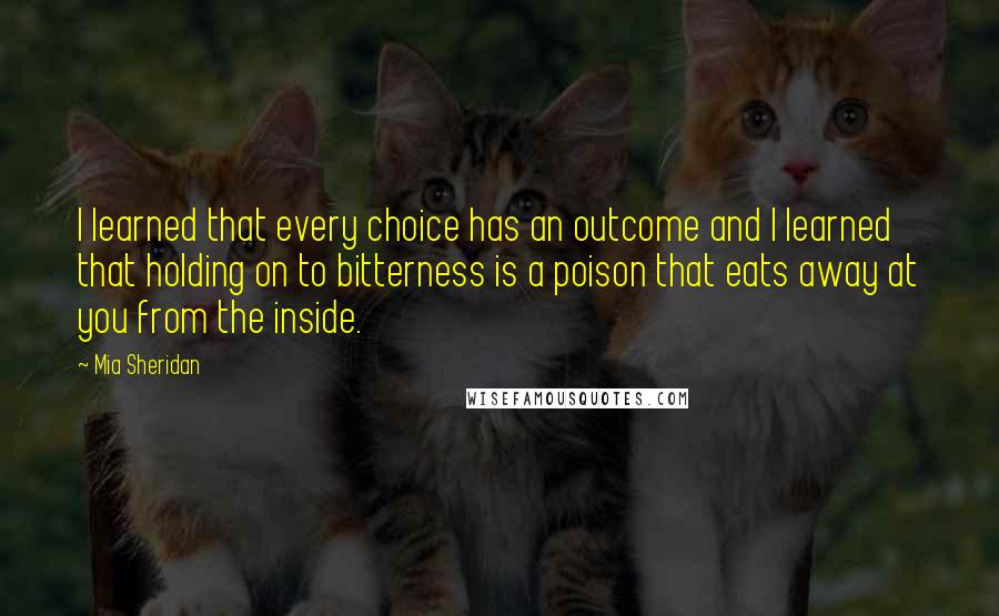 Mia Sheridan quotes: I learned that every choice has an outcome and I learned that holding on to bitterness is a poison that eats away at you from the inside.