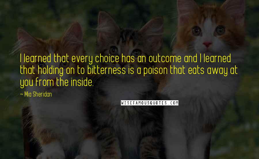 Mia Sheridan quotes: I learned that every choice has an outcome and I learned that holding on to bitterness is a poison that eats away at you from the inside. Mia Sheridan quotes: I learned that every choice has an outcome and I learned that holding on to bitterness is a poison that eats away at you from the inside.