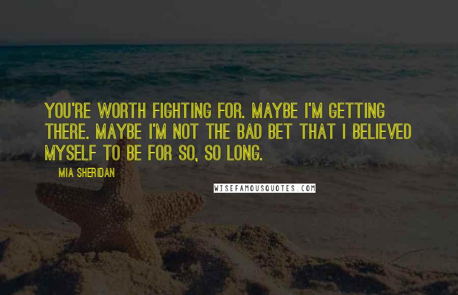 Mia Sheridan quotes: You're worth fighting for. Maybe I'm getting there. Maybe I'm not the bad bet that I believed myself to be for so, so long. Mia Sheridan quotes: You're worth fighting for. Maybe I'm getting there. Maybe I'm not the bad bet that I believed myself to be for so, so long.