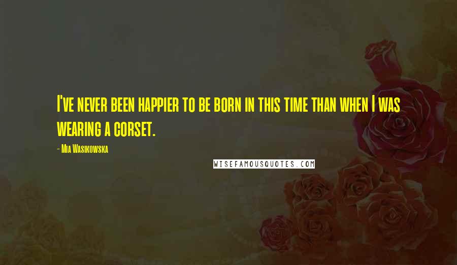 Mia Wasikowska quotes: I've never been happier to be born in this time than when I was wearing a corset.