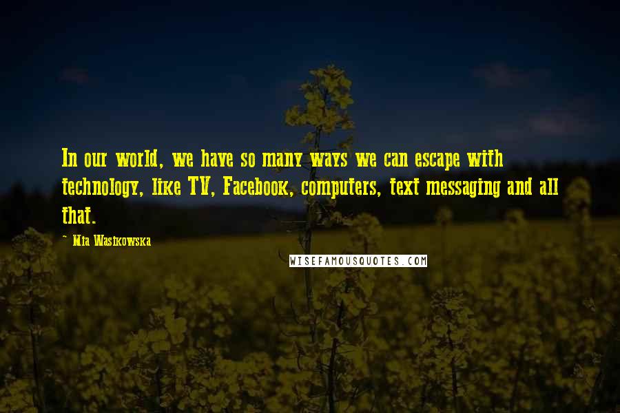 Mia Wasikowska quotes: In our world, we have so many ways we can escape with technology, like TV, Facebook, computers, text messaging and all that.