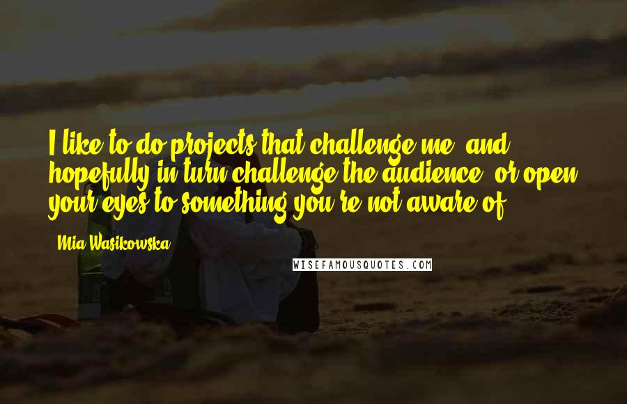 Mia Wasikowska quotes: I like to do projects that challenge me, and hopefully in turn challenge the audience, or open your eyes to something you're not aware of.