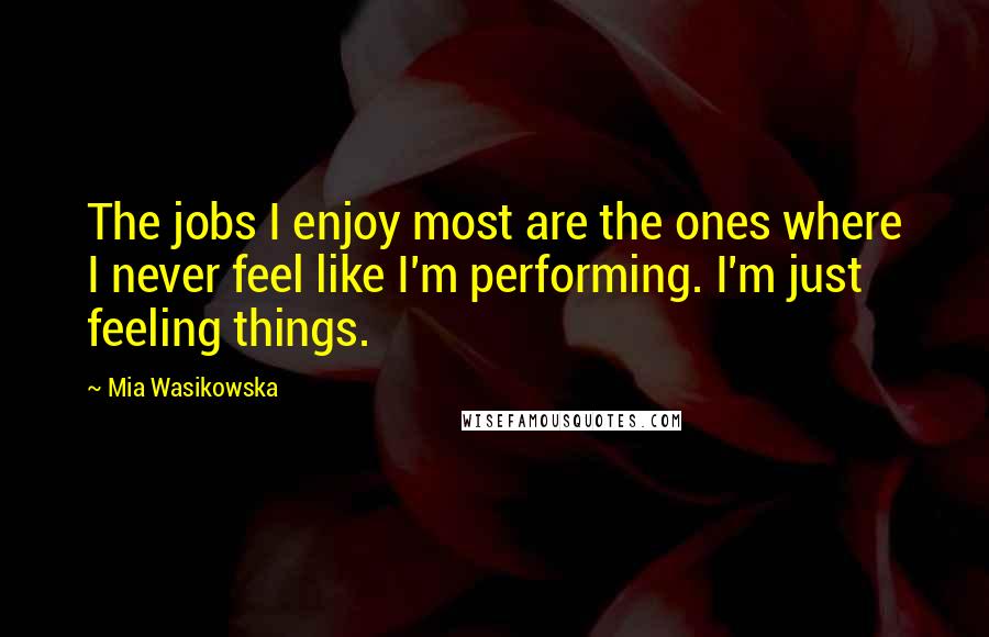 Mia Wasikowska quotes: The jobs I enjoy most are the ones where I never feel like I'm performing. I'm just feeling things.