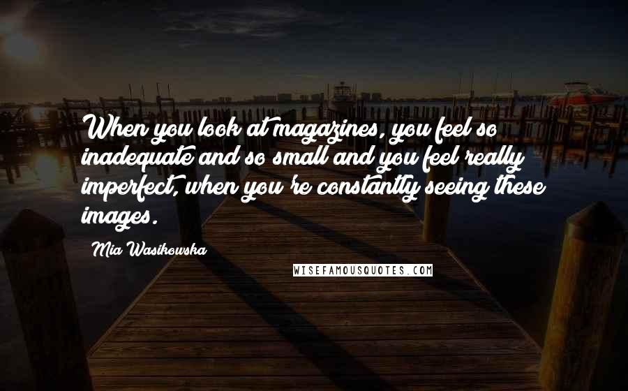 Mia Wasikowska quotes: When you look at magazines, you feel so inadequate and so small and you feel really imperfect, when you're constantly seeing these images.