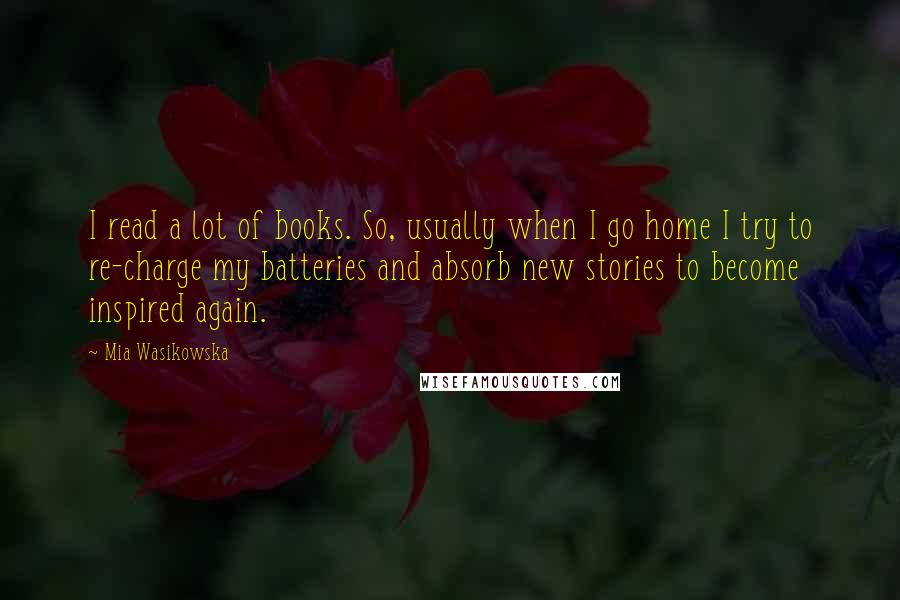 Mia Wasikowska quotes: I read a lot of books. So, usually when I go home I try to re-charge my batteries and absorb new stories to become inspired again.