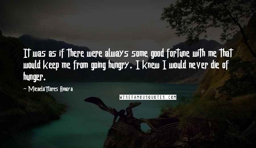 Micaela Flores Amaya quotes: It was as if there were always some good fortune with me that would keep me from going hungry. I knew I would never die of hunger.