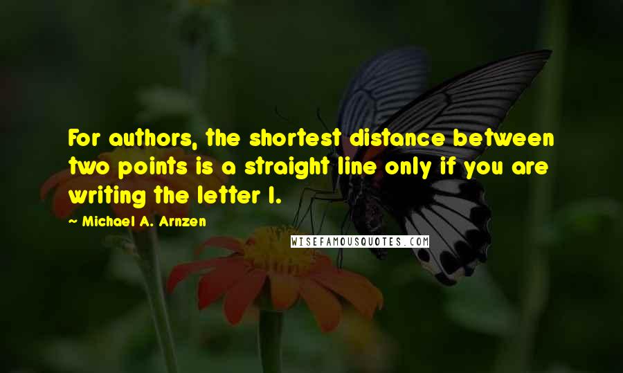 Michael A. Arnzen quotes: For authors, the shortest distance between two points is a straight line only if you are writing the letter I. Michael A. Arnzen quotes: For authors, the shortest distance between two points is a straight line only if you are writing the letter I.