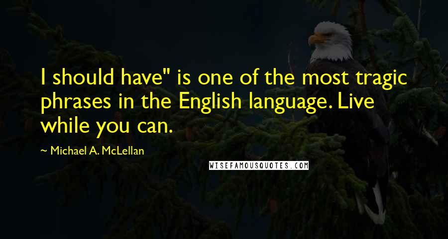 Michael A. McLellan quotes: I should have" is one of the most tragic phrases in the English language. Live while you can.