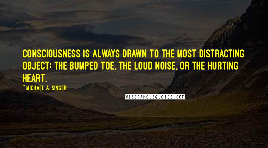 Michael A. Singer quotes: Consciousness is always drawn to the most distracting object: the bumped toe, the loud noise, or the hurting heart.