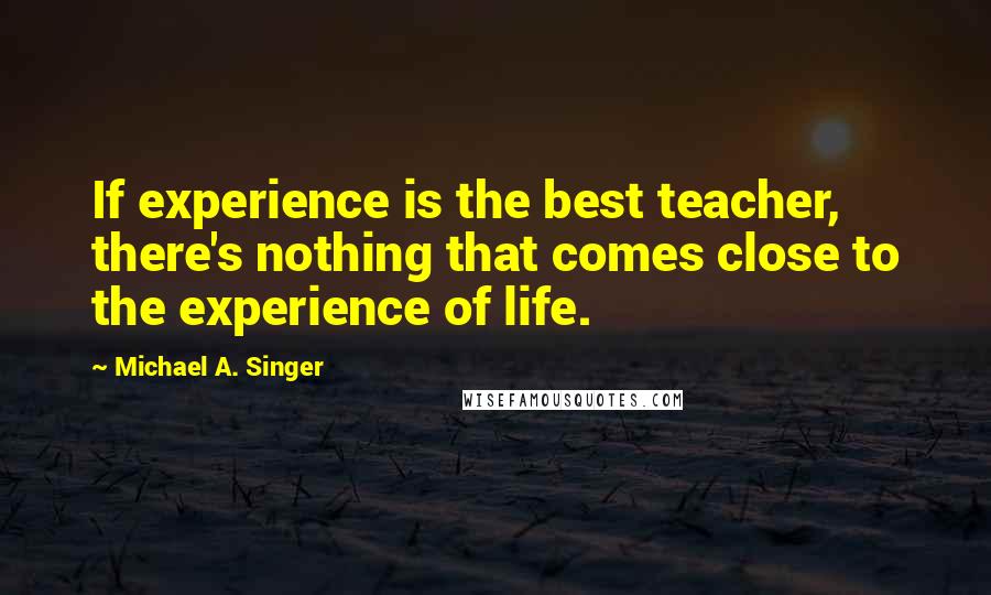 Michael A. Singer quotes: If experience is the best teacher, there's nothing that comes close to the experience of life.