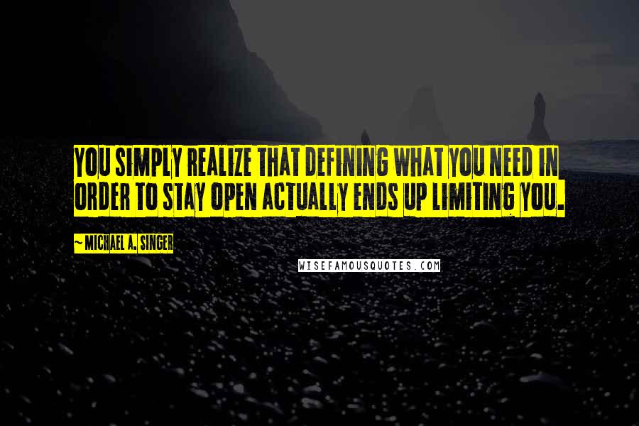 Michael A. Singer quotes: You simply realize that defining what you need in order to stay open actually ends up limiting you.