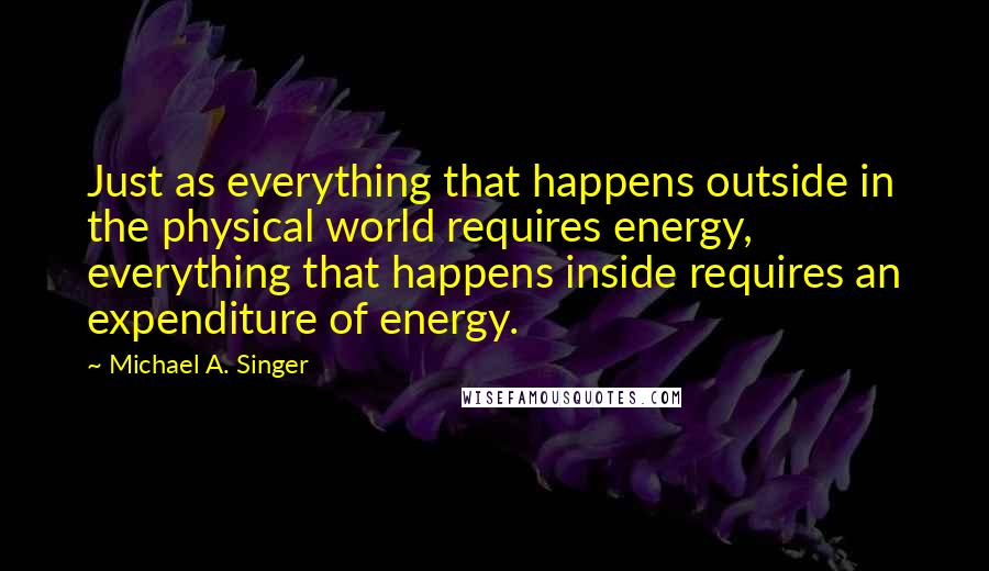 Michael A. Singer quotes: Just as everything that happens outside in the physical world requires energy, everything that happens inside requires an expenditure of energy.