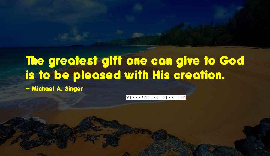 Michael A. Singer quotes: The greatest gift one can give to God is to be pleased with His creation.