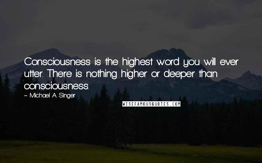 Michael A. Singer quotes: Consciousness is the highest word you will ever utter. There is nothing higher or deeper than consciousness.