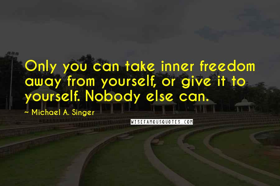 Michael A. Singer quotes: Only you can take inner freedom away from yourself, or give it to yourself. Nobody else can.