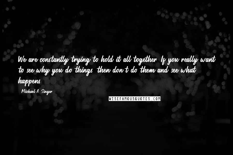 Michael A. Singer quotes: We are constantly trying to hold it all together. If you really want to see why you do things, then don't do them and see what happens.