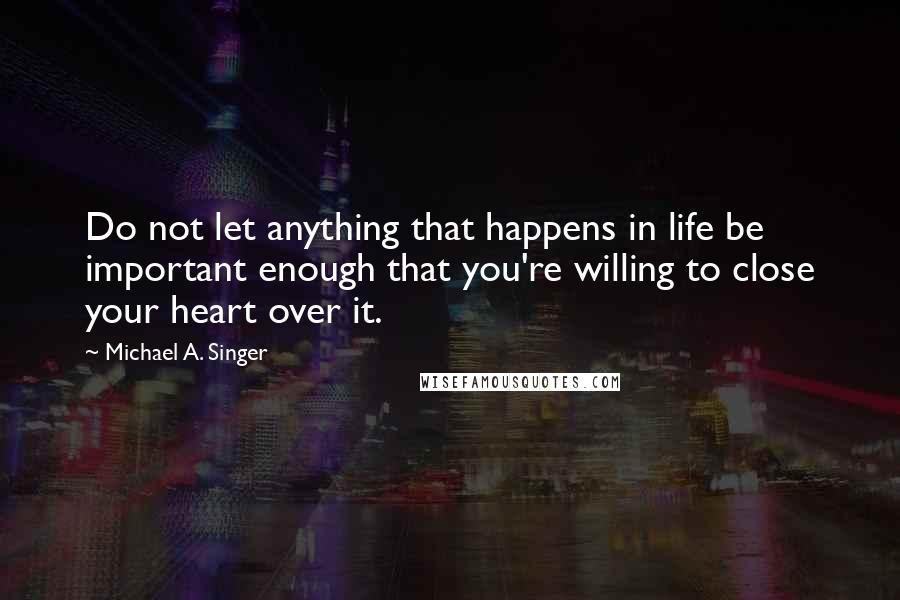 Michael A. Singer quotes: Do not let anything that happens in life be important enough that you're willing to close your heart over it.