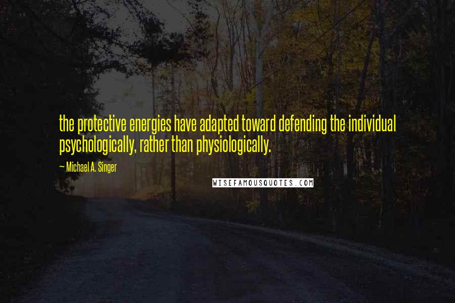Michael A. Singer quotes: the protective energies have adapted toward defending the individual psychologically, rather than physiologically.