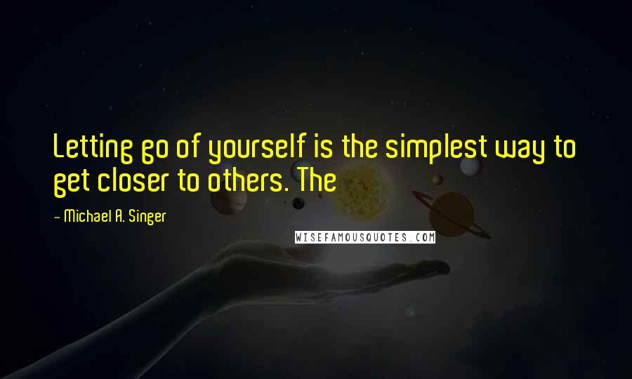 Michael A. Singer quotes: Letting go of yourself is the simplest way to get closer to others. The