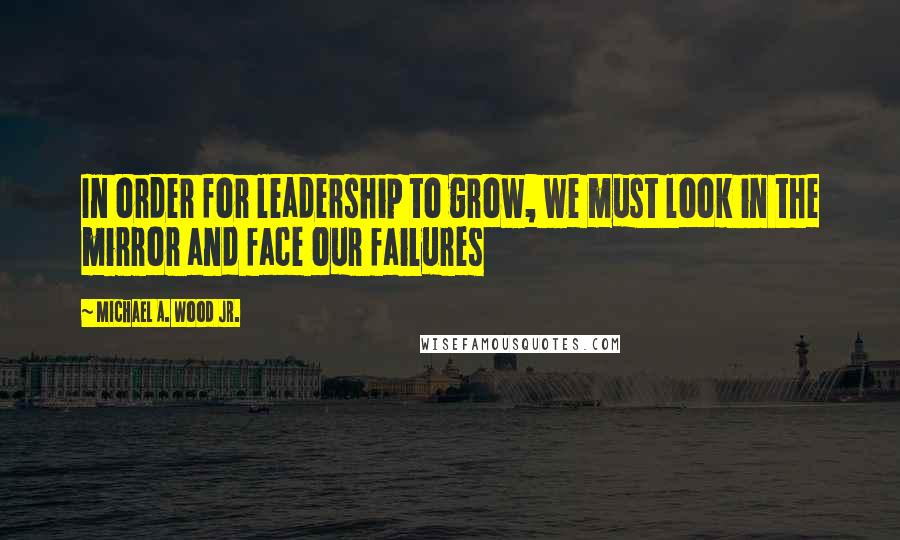 Michael A. Wood Jr. quotes: In order for leadership to grow, we must look in the mirror and face our failures