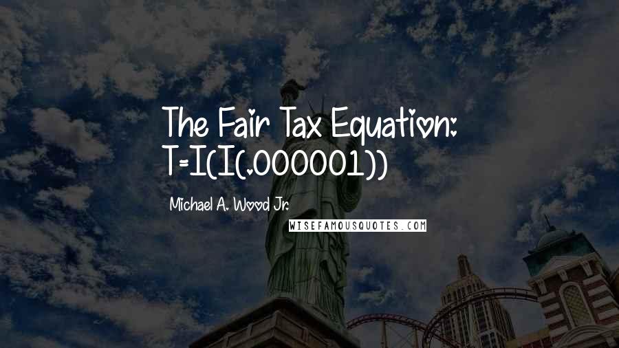 Michael A. Wood Jr. quotes: The Fair Tax Equation: T=I(I(.000001))