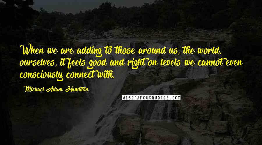 Michael Adam Hamilton quotes: When we are adding to those around us, the world, ourselves, it feels good and right on levels we cannot even consciously connect with.