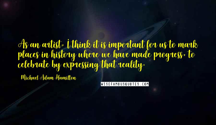 Michael Adam Hamilton quotes: As an artist, I think it is important for us to mark places in history where we have made progress, to celebrate by expressing that reality.