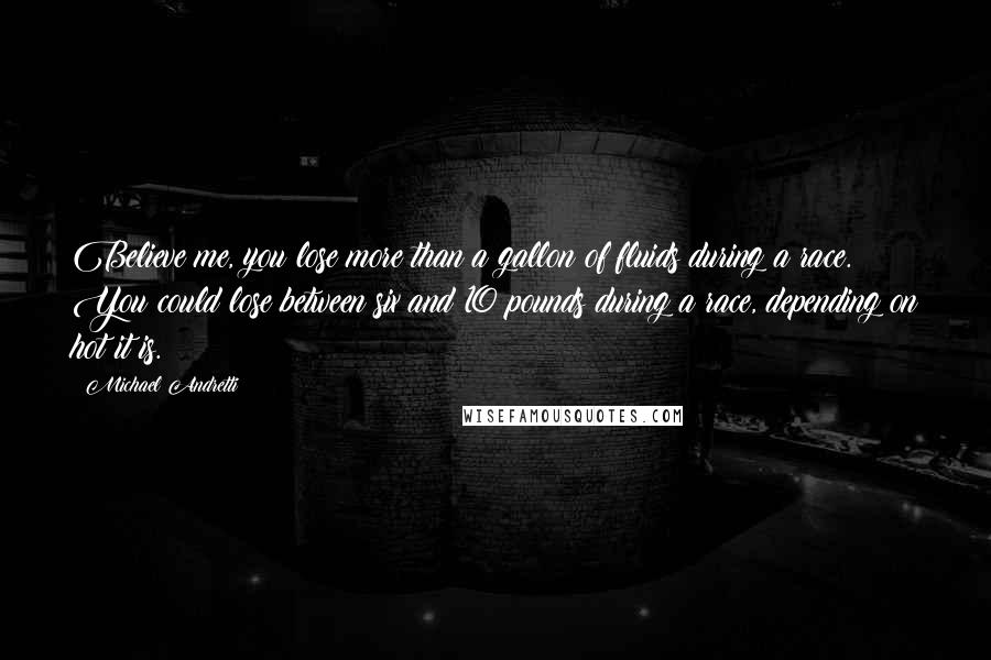 Michael Andretti quotes: Believe me, you lose more than a gallon of fluids during a race. You could lose between six and 10 pounds during a race, depending on hot it is.