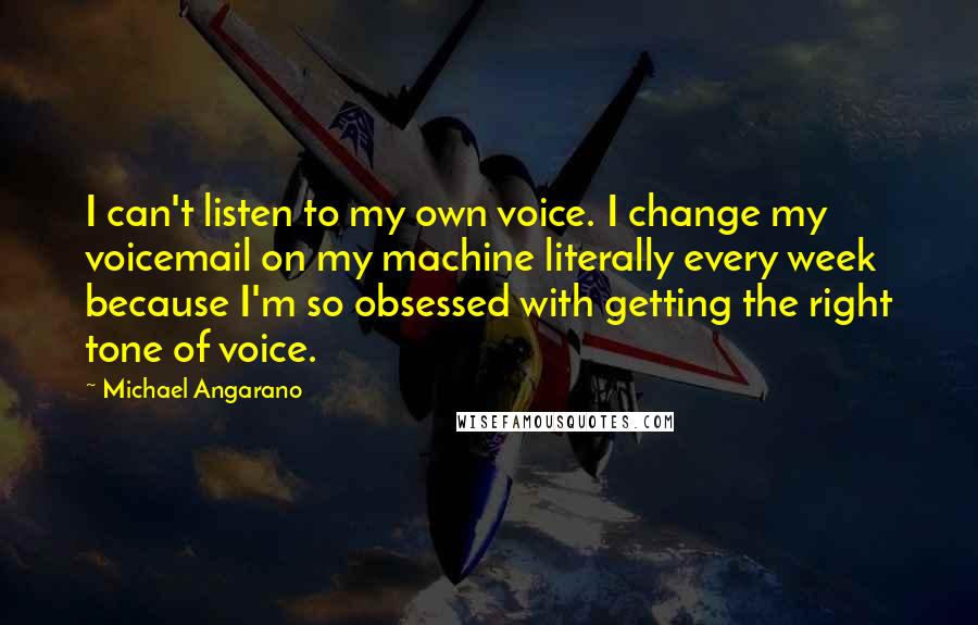 Michael Angarano quotes: I can't listen to my own voice. I change my voicemail on my machine literally every week because I'm so obsessed with getting the right tone of voice.