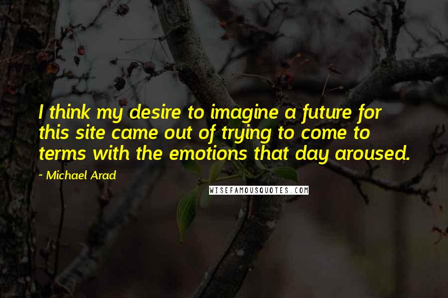 Michael Arad quotes: I think my desire to imagine a future for this site came out of trying to come to terms with the emotions that day aroused.