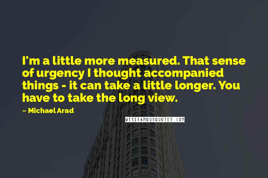 Michael Arad quotes: I'm a little more measured. That sense of urgency I thought accompanied things - it can take a little longer. You have to take the long view.