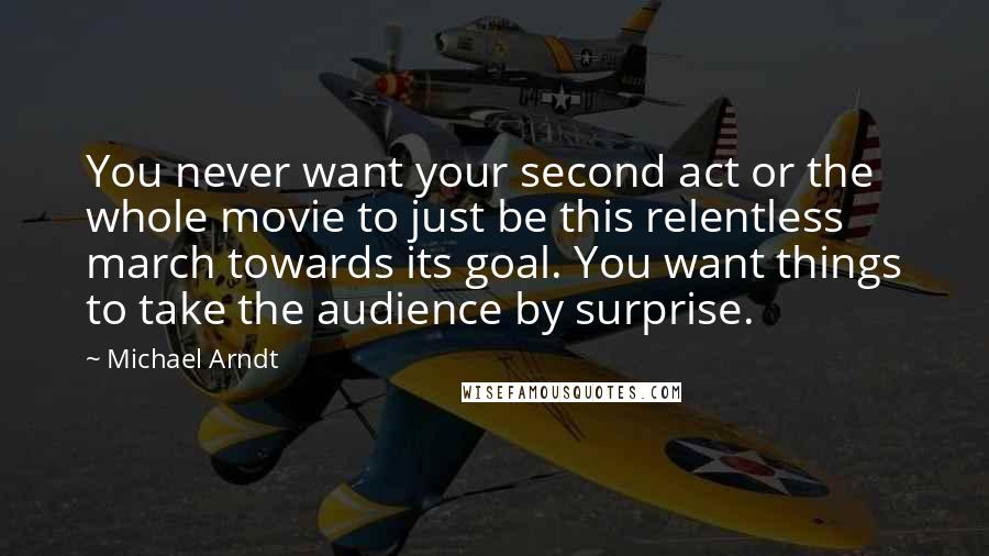 Michael Arndt quotes: You never want your second act or the whole movie to just be this relentless march towards its goal. You want things to take the audience by surprise.